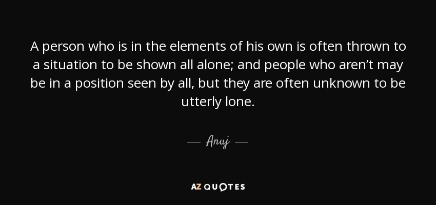 A person who is in the elements of his own is often thrown to a situation to be shown all alone; and people who aren’t may be in a position seen by all, but they are often unknown to be utterly lone. - Anuj