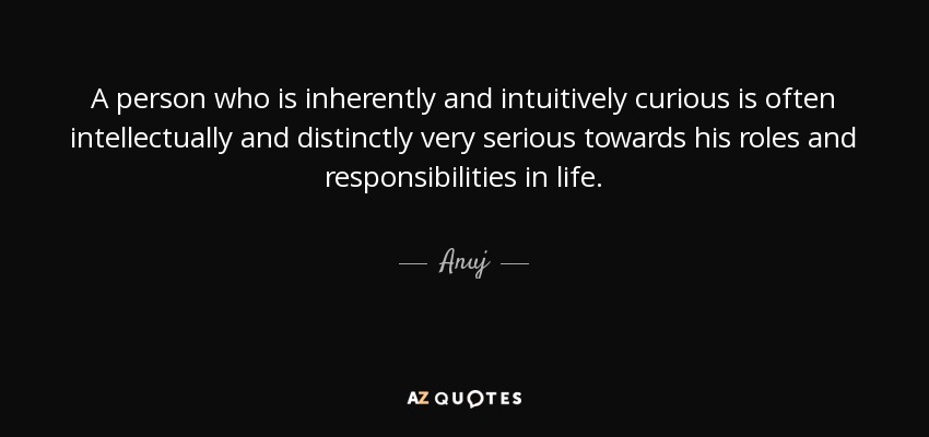 A person who is inherently and intuitively curious is often intellectually and distinctly very serious towards his roles and responsibilities in life. - Anuj