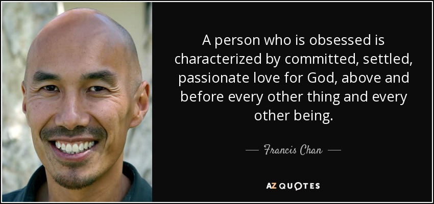 A person who is obsessed is characterized by committed, settled, passionate love for God, above and before every other thing and every other being. - Francis Chan