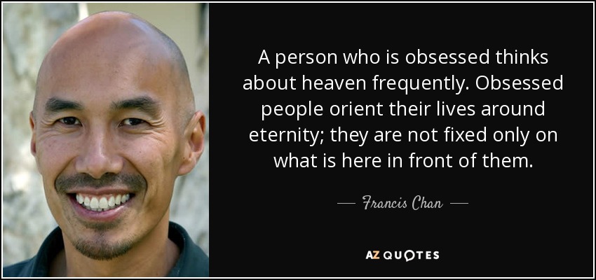 A person who is obsessed thinks about heaven frequently. Obsessed people orient their lives around eternity; they are not fixed only on what is here in front of them. - Francis Chan