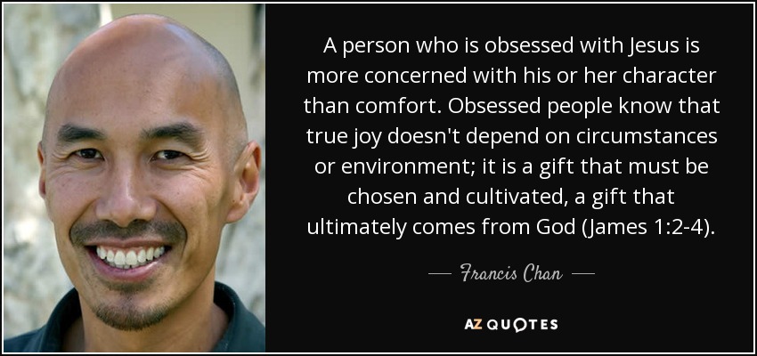 A person who is obsessed with Jesus is more concerned with his or her character than comfort. Obsessed people know that true joy doesn't depend on circumstances or environment; it is a gift that must be chosen and cultivated, a gift that ultimately comes from God (James 1:2-4). - Francis Chan