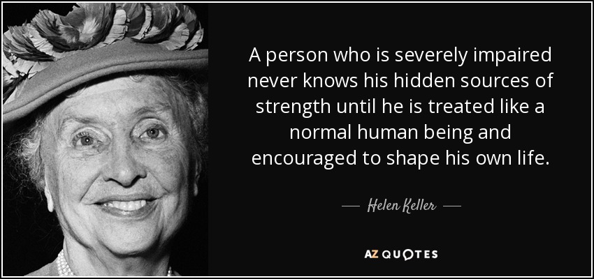 A person who is severely impaired never knows his hidden sources of strength until he is treated like a normal human being and encouraged to shape his own life. - Helen Keller