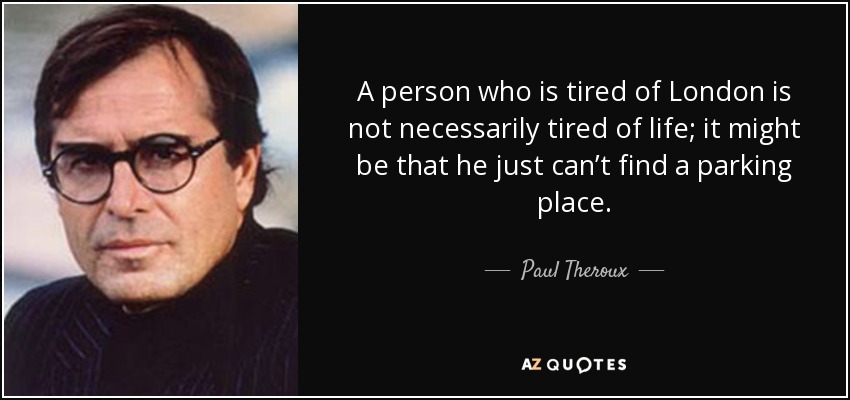 A person who is tired of London is not necessarily tired of life; it might be that he just can’t find a parking place. - Paul Theroux