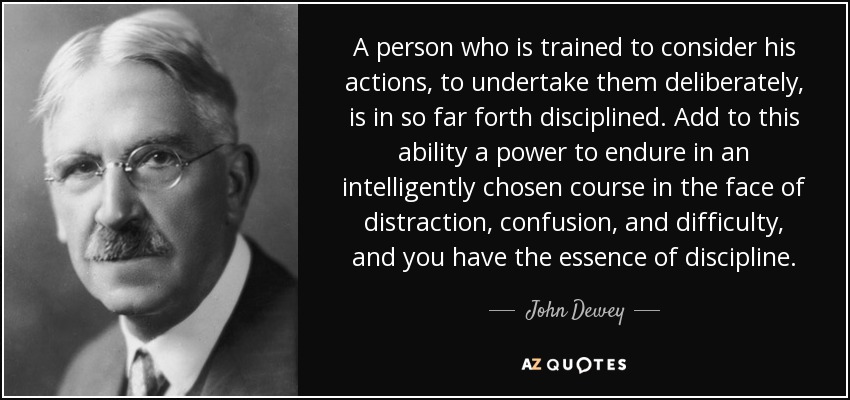 A person who is trained to consider his actions, to undertake them deliberately, is in so far forth disciplined. Add to this ability a power to endure in an intelligently chosen course in the face of distraction, confusion, and difficulty, and you have the essence of discipline. - John Dewey