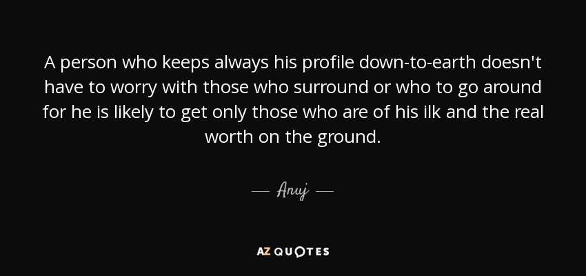 A person who keeps always his profile down-to-earth doesn't have to worry with those who surround or who to go around for he is likely to get only those who are of his ilk and the real worth on the ground. - Anuj