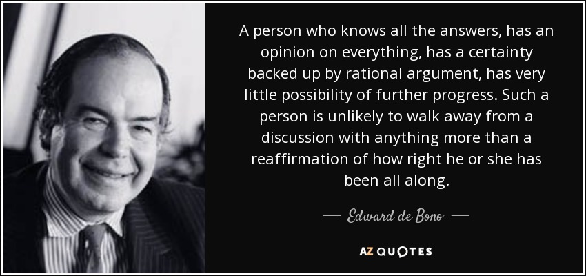 A person who knows all the answers, has an opinion on everything, has a certainty backed up by rational argument, has very little possibility of further progress. Such a person is unlikely to walk away from a discussion with anything more than a reaffirmation of how right he or she has been all along. - Edward de Bono