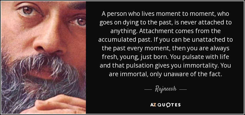 A person who lives moment to moment, who goes on dying to the past, is never attached to anything. Attachment comes from the accumulated past. If you can be unattached to the past every moment, then you are always fresh, young, just born. You pulsate with life and that pulsation gives you immortality. You are immortal, only unaware of the fact. - Rajneesh