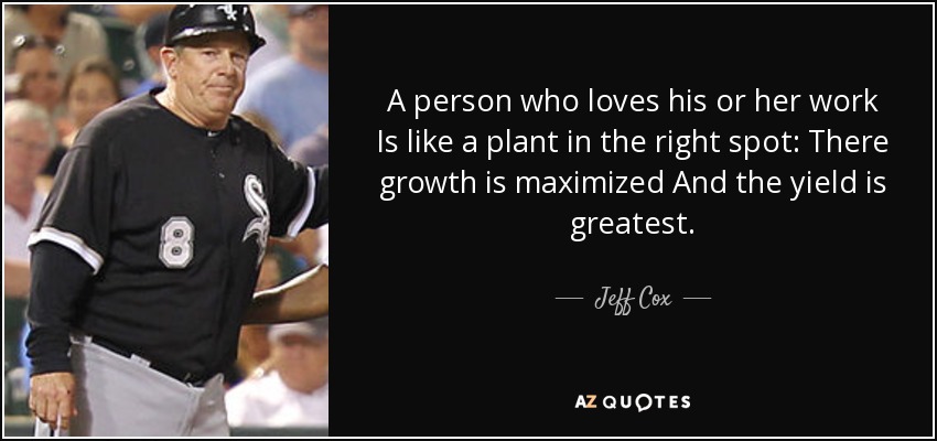 A person who loves his or her work Is like a plant in the right spot: There growth is maximized And the yield is greatest. - Jeff Cox