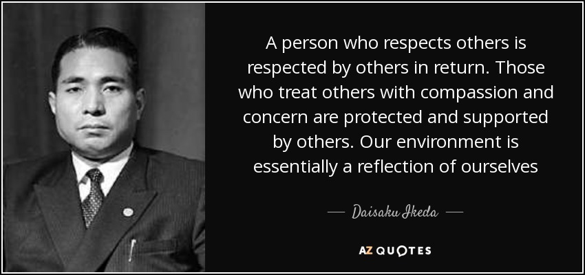 A person who respects others is respected by others in return. Those who treat others with compassion and concern are protected and supported by others. Our environment is essentially a reflection of ourselves - Daisaku Ikeda