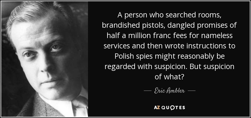 A person who searched rooms, brandished pistols, dangled promises of half a million franc fees for nameless services and then wrote instructions to Polish spies might reasonably be regarded with suspicion. But suspicion of what? - Eric Ambler