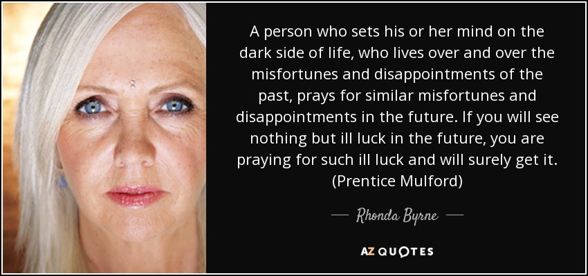 A person who sets his or her mind on the dark side of life, who lives over and over the misfortunes and disappointments of the past, prays for similar misfortunes and disappointments in the future. If you will see nothing but ill luck in the future, you are praying for such ill luck and will surely get it. (Prentice Mulford) - Rhonda Byrne