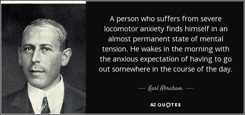 A person who suffers from severe locomotor anxiety finds himself in an almost permanent state of mental tension. He wakes in the morning with the anxious expectation of having to go out somewhere in the course of the day. - Karl Abraham