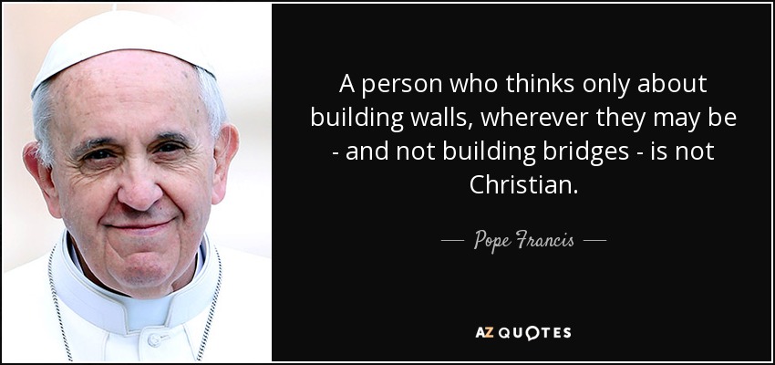 A person who thinks only about building walls, wherever they may be - and not building bridges - is not Christian. - Pope Francis