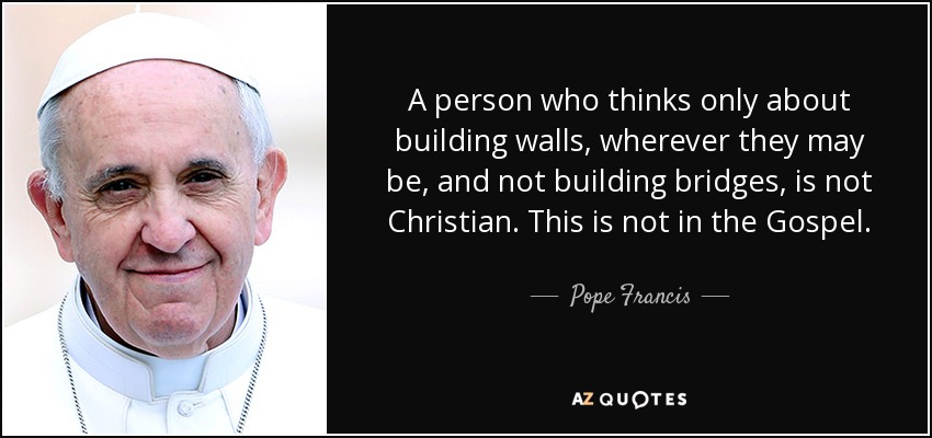 A person who thinks only about building walls, wherever they may be, and not building bridges, is not Christian. This is not in the Gospel. - Pope Francis