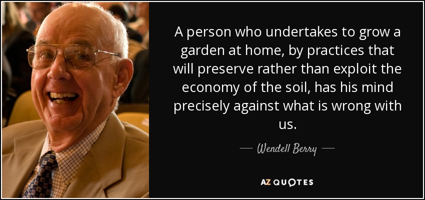 A person who undertakes to grow a garden at home, by practices that will preserve rather than exploit the economy of the soil, has his mind precisely against what is wrong with us. - Wendell Berry