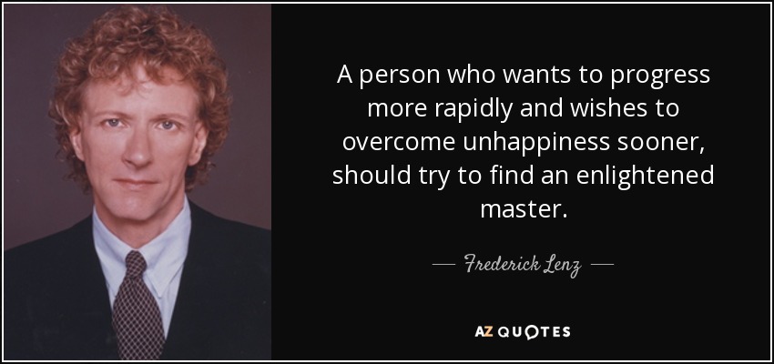 A person who wants to progress more rapidly and wishes to overcome unhappiness sooner, should try to find an enlightened master. - Frederick Lenz