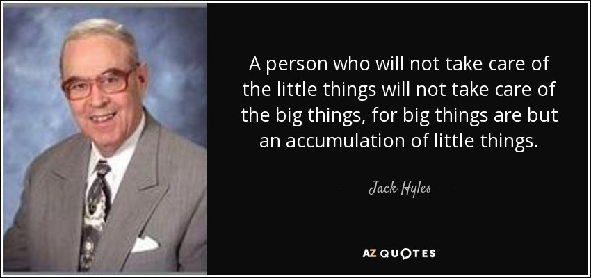 A person who will not take care of the little things will not take care of the big things, for big things are but an accumulation of little things. - Jack Hyles