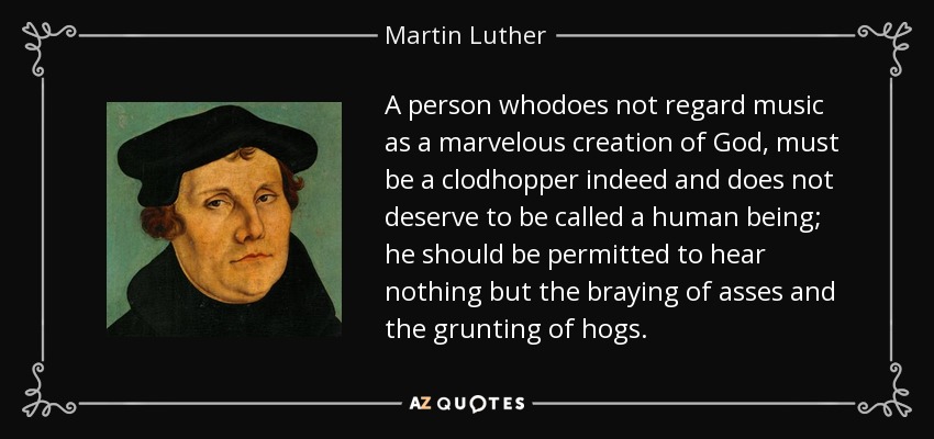 A person whodoes not regard music as a marvelous creation of God, must be a clodhopper indeed and does not deserve to be called a human being; he should be permitted to hear nothing but the braying of asses and the grunting of hogs. - Martin Luther