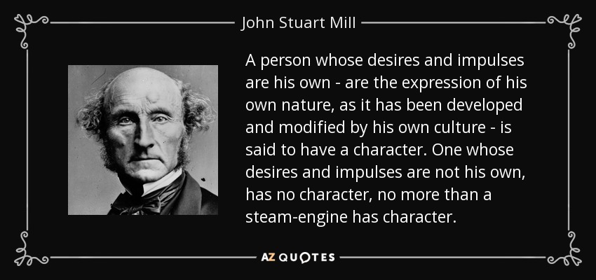 A person whose desires and impulses are his own - are the expression of his own nature, as it has been developed and modified by his own culture - is said to have a character. One whose desires and impulses are not his own, has no character, no more than a steam-engine has character. - John Stuart Mill