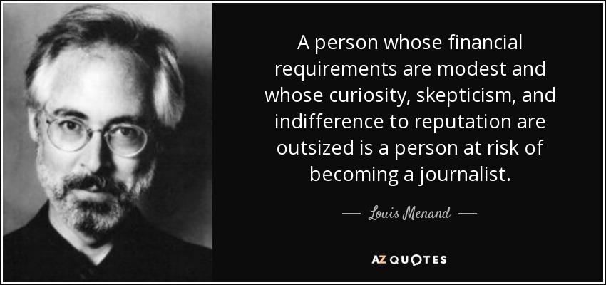 A person whose financial requirements are modest and whose curiosity, skepticism, and indifference to reputation are outsized is a person at risk of becoming a journalist. - Louis Menand
