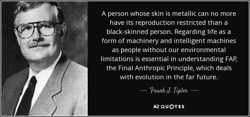 A person whose skin is metallic can no more have its reproduction restricted than a black-skinned person. Regarding life as a form of machinery and intelligent machines as people without our environmental limitations is essential in understanding FAP, the Final Anthropic Principle, which deals with evolution in the far future. - Frank J. Tipler