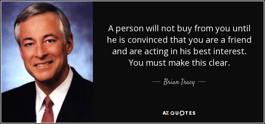 A person will not buy from you until he is convinced that you are a friend and are acting in his best interest. You must make this clear. - Brian Tracy