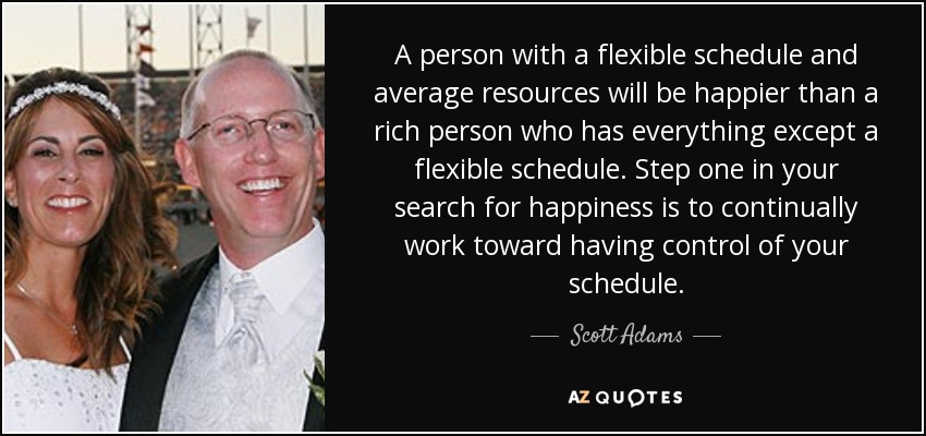 A person with a flexible schedule and average resources will be happier than a rich person who has everything except a flexible schedule. Step one in your search for happiness is to continually work toward having control of your schedule. - Scott Adams