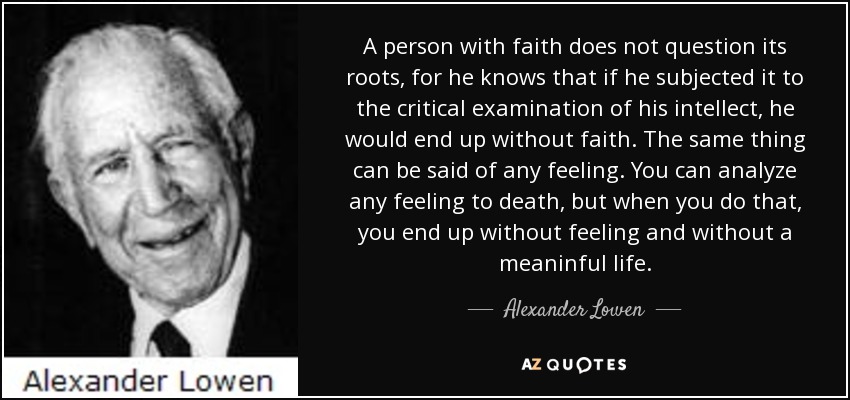 A person with faith does not question its roots, for he knows that if he subjected it to the critical examination of his intellect, he would end up without faith. The same thing can be said of any feeling. You can analyze any feeling to death, but when you do that, you end up without feeling and without a meaninful life. - Alexander Lowen