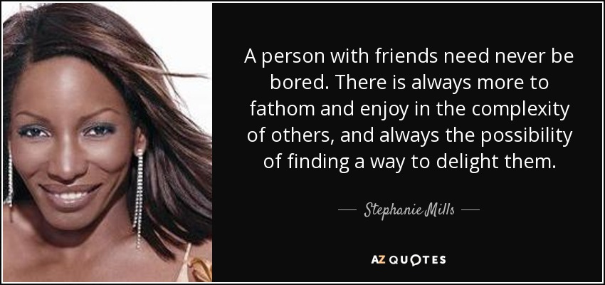 A person with friends need never be bored. There is always more to fathom and enjoy in the complexity of others, and always the possibility of finding a way to delight them. - Stephanie Mills
