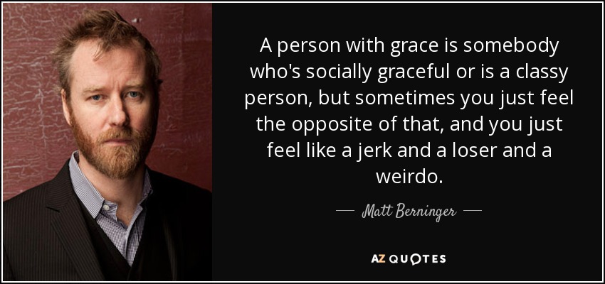 A person with grace is somebody who's socially graceful or is a classy person, but sometimes you just feel the opposite of that, and you just feel like a jerk and a loser and a weirdo. - Matt Berninger