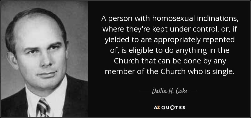 A person with homosexual inclinations, where they're kept under control, or, if yielded to are appropriately repented of, is eligible to do anything in the Church that can be done by any member of the Church who is single. - Dallin H. Oaks