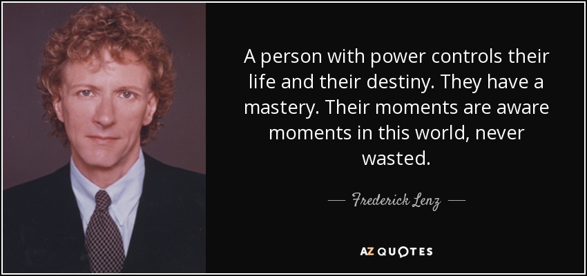 A person with power controls their life and their destiny. They have a mastery. Their moments are aware moments in this world, never wasted. - Frederick Lenz