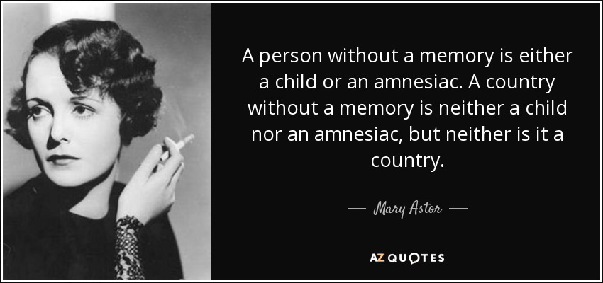 A person without a memory is either a child or an amnesiac. A country without a memory is neither a child nor an amnesiac, but neither is it a country. - Mary Astor