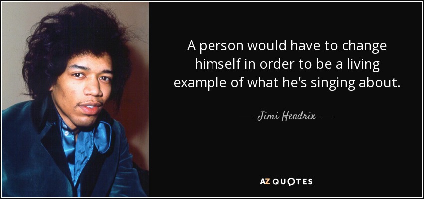 A person would have to change himself in order to be a living example of what he's singing about. - Jimi Hendrix