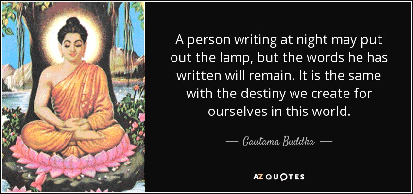 A person writing at night may put out the lamp, but the words he has written will remain. It is the same with the destiny we create for ourselves in this world. - Gautama Buddha