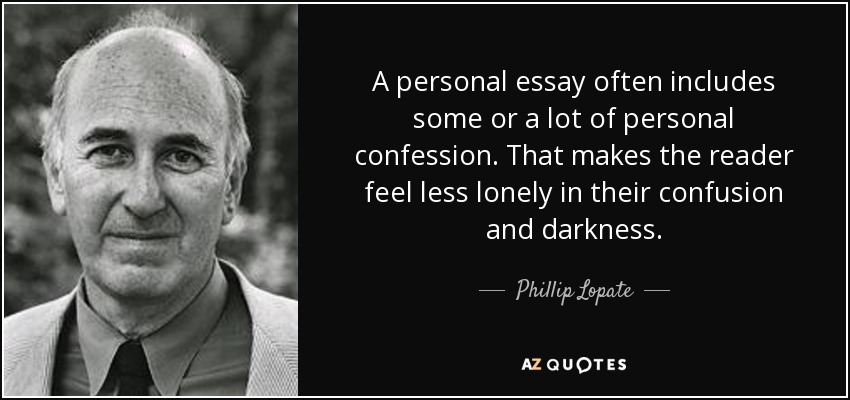A personal essay often includes some or a lot of personal confession. That makes the reader feel less lonely in their confusion and darkness. - Phillip Lopate
