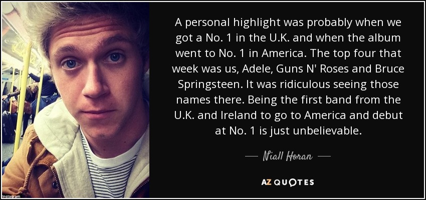 A personal highlight was probably when we got a No. 1 in the U.K. and when the album went to No. 1 in America. The top four that week was us, Adele, Guns N' Roses and Bruce Springsteen. It was ridiculous seeing those names there. Being the first band from the U.K. and Ireland to go to America and debut at No. 1 is just unbelievable. - Niall Horan