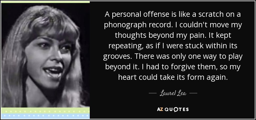 A personal offense is like a scratch on a phonograph record. I couldn't move my thoughts beyond my pain. It kept repeating, as if I were stuck within its grooves. There was only one way to play beyond it. I had to forgive them, so my heart could take its form again. - Laurel Lea