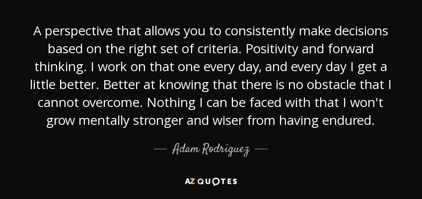A perspective that allows you to consistently make decisions based on the right set of criteria. Positivity and forward thinking. I work on that one every day, and every day I get a little better. Better at knowing that there is no obstacle that I cannot overcome. Nothing I can be faced with that I won't grow mentally stronger and wiser from having endured. - Adam Rodriguez