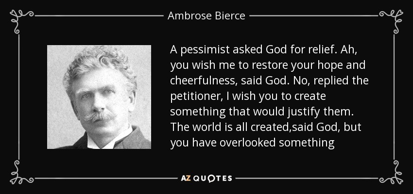 A pessimist asked God for relief. Ah, you wish me to restore your hope and cheerfulness, said God. No, replied the petitioner, I wish you to create something that would justify them. The world is all created,said God, but you have overlooked something - Ambrose Bierce