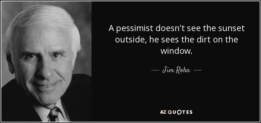 A pessimist doesn't see the sunset outside, he sees the dirt on the window. - Jim Rohn