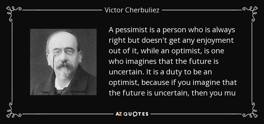 A pessimist is a person who is always right but doesn't get any enjoyment out of it, while an optimist, is one who imagines that the future is uncertain. It is a duty to be an optimist, because if you imagine that the future is uncertain, then you mu - Victor Cherbuliez