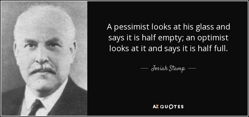 A pessimist looks at his glass and says it is half empty; an optimist looks at it and says it is half full. - Josiah Stamp