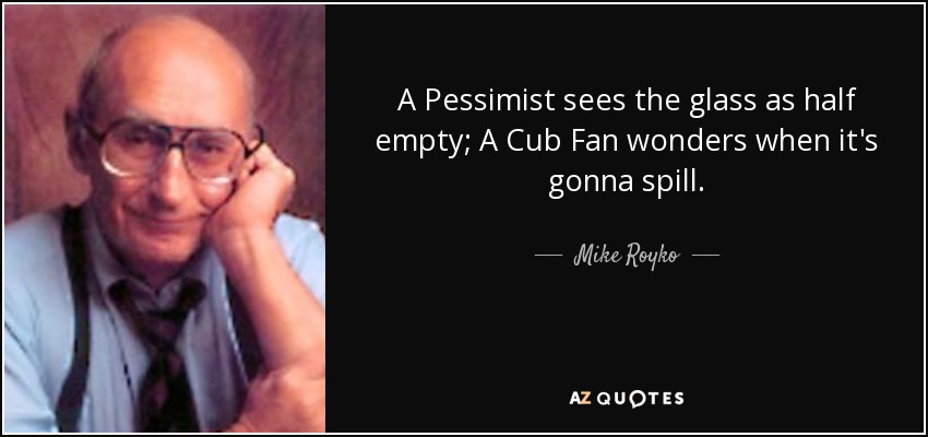 A Pessimist sees the glass as half empty; A Cub Fan wonders when it's gonna spill. - Mike Royko
