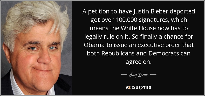 A petition to have Justin Bieber deported got over 100,000 signatures, which means the White House now has to legally rule on it. So finally a chance for Obama to issue an executive order that both Republicans and Democrats can agree on. - Jay Leno