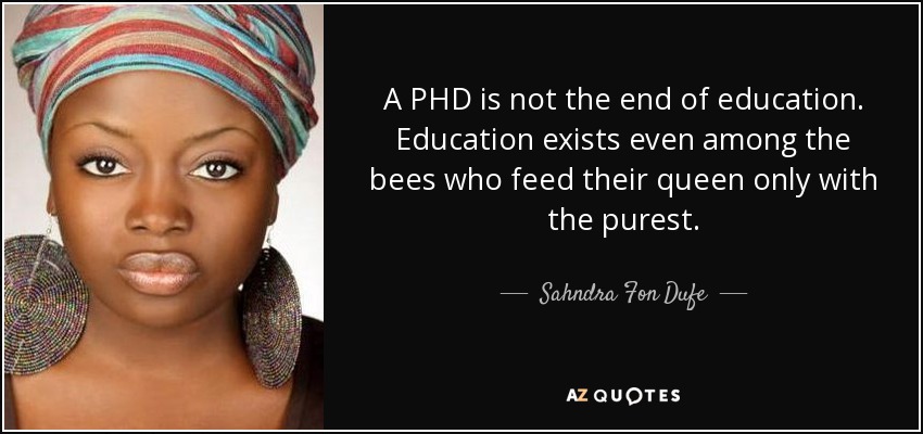 A PHD is not the end of education. Education exists even among the bees who feed their queen only with the purest. - Sahndra Fon Dufe
