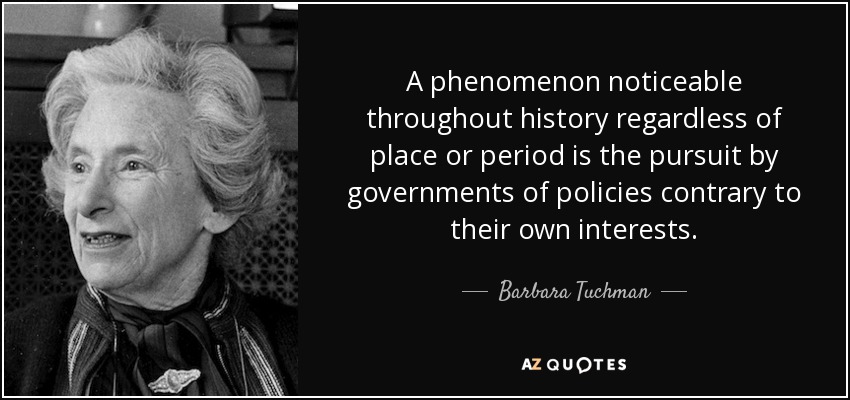 A phenomenon noticeable throughout history regardless of place or period is the pursuit by governments of policies contrary to their own interests. - Barbara Tuchman
