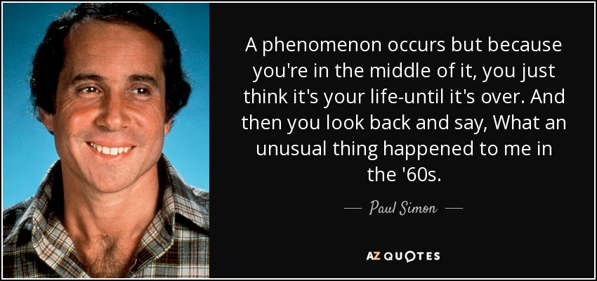 A phenomenon occurs but because you're in the middle of it, you just think it's your life-until it's over. And then you look back and say, What an unusual thing happened to me in the '60s. - Paul Simon