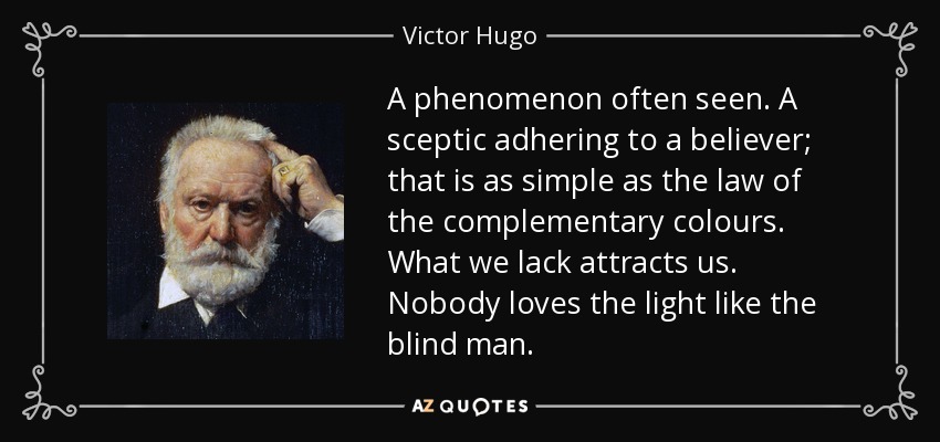 A phenomenon often seen. A sceptic adhering to a believer; that is as simple as the law of the complementary colours. What we lack attracts us. Nobody loves the light like the blind man. - Victor Hugo