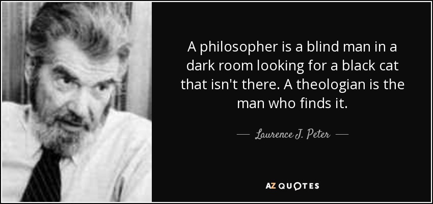 A philosopher is a blind man in a dark room looking for a black cat that isn't there. A theologian is the man who finds it. - Laurence J. Peter